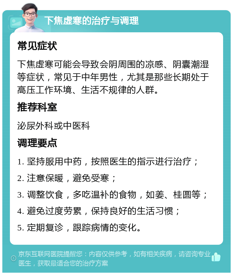 下焦虚寒的治疗与调理 常见症状 下焦虚寒可能会导致会阴周围的凉感、阴囊潮湿等症状，常见于中年男性，尤其是那些长期处于高压工作环境、生活不规律的人群。 推荐科室 泌尿外科或中医科 调理要点 1. 坚持服用中药，按照医生的指示进行治疗； 2. 注意保暖，避免受寒； 3. 调整饮食，多吃温补的食物，如姜、桂圆等； 4. 避免过度劳累，保持良好的生活习惯； 5. 定期复诊，跟踪病情的变化。