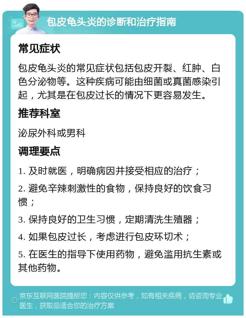 包皮龟头炎的诊断和治疗指南 常见症状 包皮龟头炎的常见症状包括包皮开裂、红肿、白色分泌物等。这种疾病可能由细菌或真菌感染引起，尤其是在包皮过长的情况下更容易发生。 推荐科室 泌尿外科或男科 调理要点 1. 及时就医，明确病因并接受相应的治疗； 2. 避免辛辣刺激性的食物，保持良好的饮食习惯； 3. 保持良好的卫生习惯，定期清洗生殖器； 4. 如果包皮过长，考虑进行包皮环切术； 5. 在医生的指导下使用药物，避免滥用抗生素或其他药物。