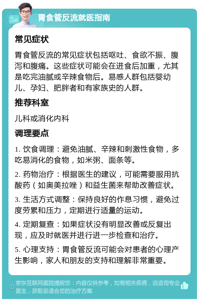 胃食管反流就医指南 常见症状 胃食管反流的常见症状包括呕吐、食欲不振、腹泻和腹痛。这些症状可能会在进食后加重，尤其是吃完油腻或辛辣食物后。易感人群包括婴幼儿、孕妇、肥胖者和有家族史的人群。 推荐科室 儿科或消化内科 调理要点 1. 饮食调理：避免油腻、辛辣和刺激性食物，多吃易消化的食物，如米粥、面条等。 2. 药物治疗：根据医生的建议，可能需要服用抗酸药（如奥美拉唑）和益生菌来帮助改善症状。 3. 生活方式调整：保持良好的作息习惯，避免过度劳累和压力，定期进行适量的运动。 4. 定期复查：如果症状没有明显改善或反复出现，应及时就医并进行进一步检查和治疗。 5. 心理支持：胃食管反流可能会对患者的心理产生影响，家人和朋友的支持和理解非常重要。