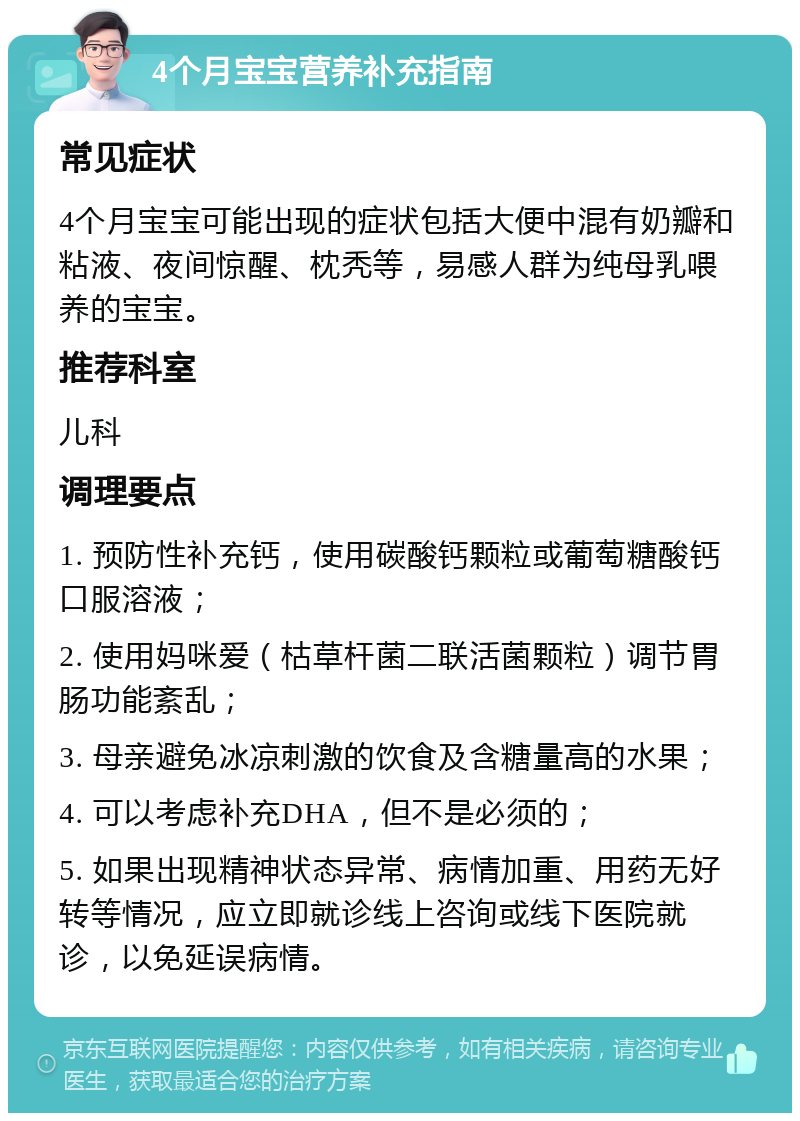 4个月宝宝营养补充指南 常见症状 4个月宝宝可能出现的症状包括大便中混有奶瓣和粘液、夜间惊醒、枕秃等，易感人群为纯母乳喂养的宝宝。 推荐科室 儿科 调理要点 1. 预防性补充钙，使用碳酸钙颗粒或葡萄糖酸钙口服溶液； 2. 使用妈咪爱（枯草杆菌二联活菌颗粒）调节胃肠功能紊乱； 3. 母亲避免冰凉刺激的饮食及含糖量高的水果； 4. 可以考虑补充DHA，但不是必须的； 5. 如果出现精神状态异常、病情加重、用药无好转等情况，应立即就诊线上咨询或线下医院就诊，以免延误病情。