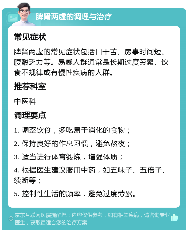 脾肾两虚的调理与治疗 常见症状 脾肾两虚的常见症状包括口干苦、房事时间短、腰酸乏力等。易感人群通常是长期过度劳累、饮食不规律或有慢性疾病的人群。 推荐科室 中医科 调理要点 1. 调整饮食，多吃易于消化的食物； 2. 保持良好的作息习惯，避免熬夜； 3. 适当进行体育锻炼，增强体质； 4. 根据医生建议服用中药，如五味子、五倍子、续断等； 5. 控制性生活的频率，避免过度劳累。