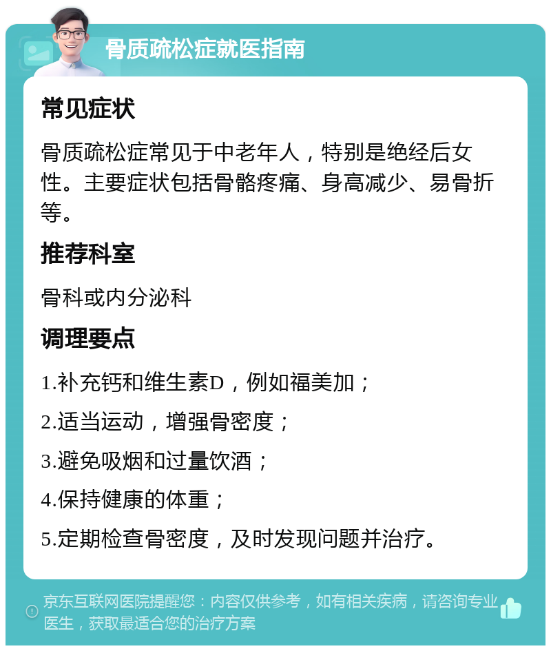 骨质疏松症就医指南 常见症状 骨质疏松症常见于中老年人，特别是绝经后女性。主要症状包括骨骼疼痛、身高减少、易骨折等。 推荐科室 骨科或内分泌科 调理要点 1.补充钙和维生素D，例如福美加； 2.适当运动，增强骨密度； 3.避免吸烟和过量饮酒； 4.保持健康的体重； 5.定期检查骨密度，及时发现问题并治疗。