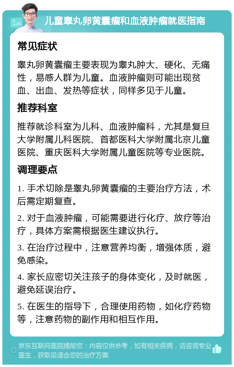 儿童睾丸卵黄囊瘤和血液肿瘤就医指南 常见症状 睾丸卵黄囊瘤主要表现为睾丸肿大、硬化、无痛性，易感人群为儿童。血液肿瘤则可能出现贫血、出血、发热等症状，同样多见于儿童。 推荐科室 推荐就诊科室为儿科、血液肿瘤科，尤其是复旦大学附属儿科医院、首都医科大学附属北京儿童医院、重庆医科大学附属儿童医院等专业医院。 调理要点 1. 手术切除是睾丸卵黄囊瘤的主要治疗方法，术后需定期复查。 2. 对于血液肿瘤，可能需要进行化疗、放疗等治疗，具体方案需根据医生建议执行。 3. 在治疗过程中，注意营养均衡，增强体质，避免感染。 4. 家长应密切关注孩子的身体变化，及时就医，避免延误治疗。 5. 在医生的指导下，合理使用药物，如化疗药物等，注意药物的副作用和相互作用。