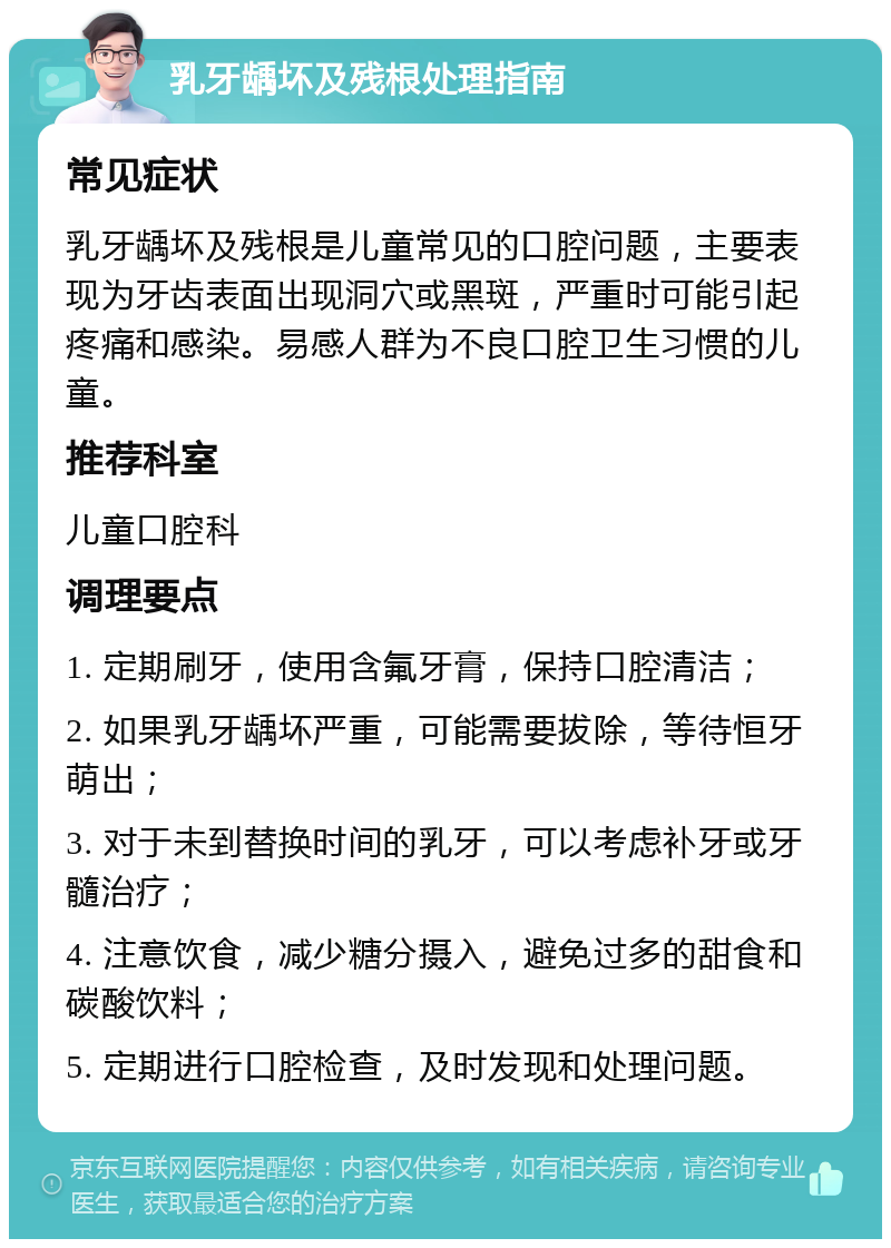 乳牙龋坏及残根处理指南 常见症状 乳牙龋坏及残根是儿童常见的口腔问题，主要表现为牙齿表面出现洞穴或黑斑，严重时可能引起疼痛和感染。易感人群为不良口腔卫生习惯的儿童。 推荐科室 儿童口腔科 调理要点 1. 定期刷牙，使用含氟牙膏，保持口腔清洁； 2. 如果乳牙龋坏严重，可能需要拔除，等待恒牙萌出； 3. 对于未到替换时间的乳牙，可以考虑补牙或牙髓治疗； 4. 注意饮食，减少糖分摄入，避免过多的甜食和碳酸饮料； 5. 定期进行口腔检查，及时发现和处理问题。