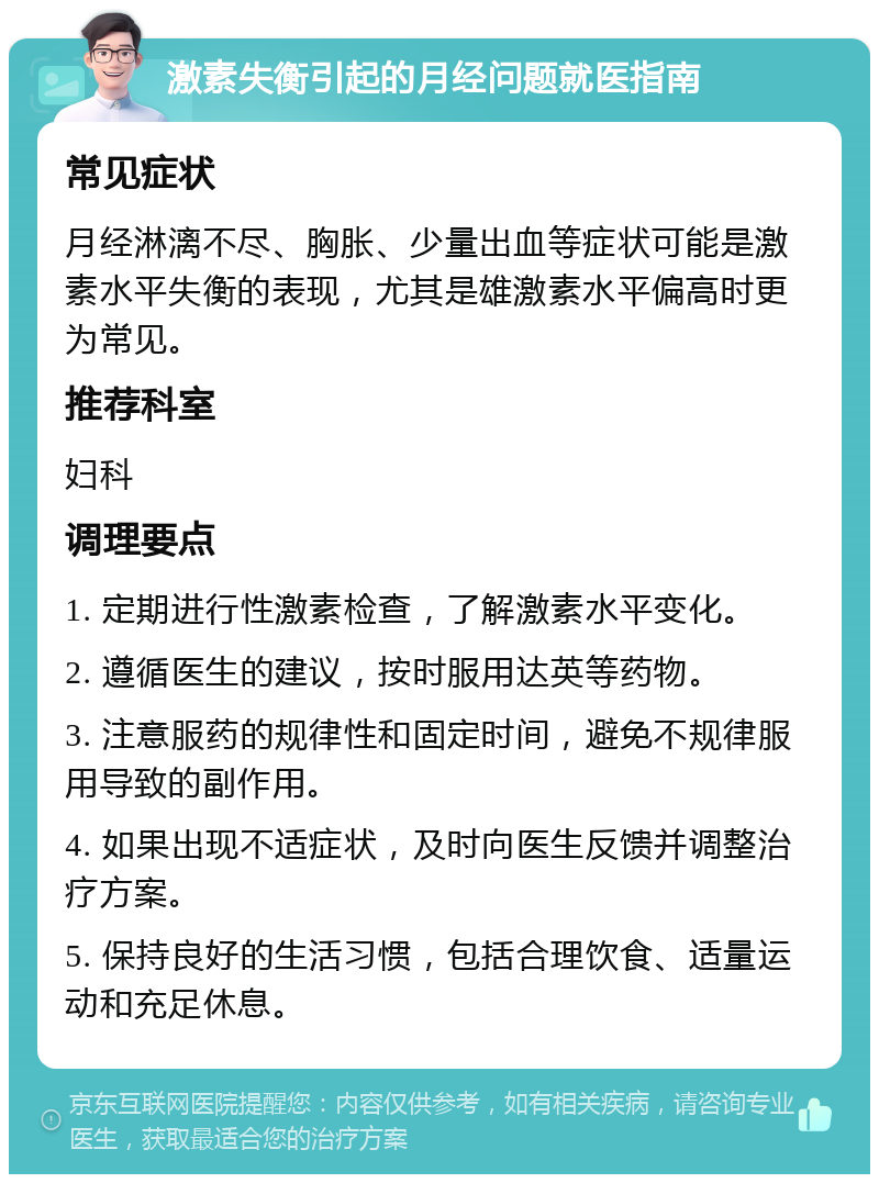 激素失衡引起的月经问题就医指南 常见症状 月经淋漓不尽、胸胀、少量出血等症状可能是激素水平失衡的表现，尤其是雄激素水平偏高时更为常见。 推荐科室 妇科 调理要点 1. 定期进行性激素检查，了解激素水平变化。 2. 遵循医生的建议，按时服用达英等药物。 3. 注意服药的规律性和固定时间，避免不规律服用导致的副作用。 4. 如果出现不适症状，及时向医生反馈并调整治疗方案。 5. 保持良好的生活习惯，包括合理饮食、适量运动和充足休息。