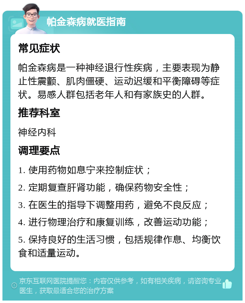 帕金森病就医指南 常见症状 帕金森病是一种神经退行性疾病，主要表现为静止性震颤、肌肉僵硬、运动迟缓和平衡障碍等症状。易感人群包括老年人和有家族史的人群。 推荐科室 神经内科 调理要点 1. 使用药物如息宁来控制症状； 2. 定期复查肝肾功能，确保药物安全性； 3. 在医生的指导下调整用药，避免不良反应； 4. 进行物理治疗和康复训练，改善运动功能； 5. 保持良好的生活习惯，包括规律作息、均衡饮食和适量运动。