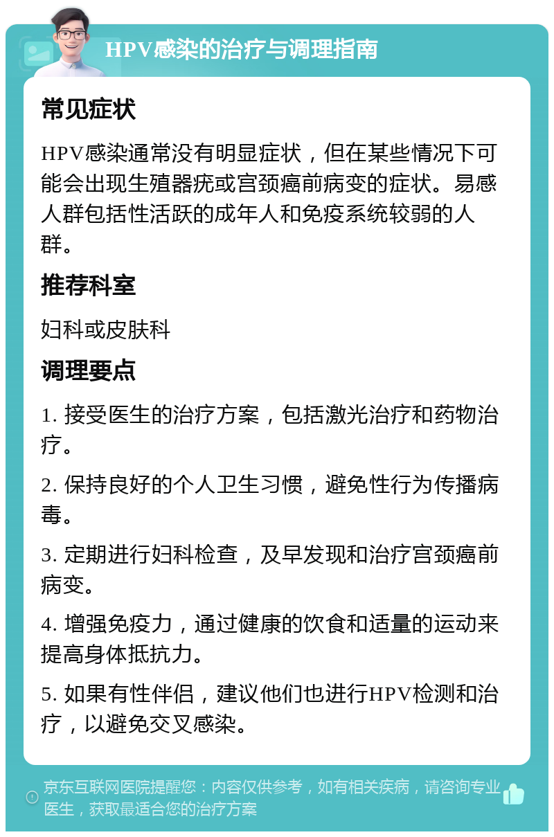 HPV感染的治疗与调理指南 常见症状 HPV感染通常没有明显症状，但在某些情况下可能会出现生殖器疣或宫颈癌前病变的症状。易感人群包括性活跃的成年人和免疫系统较弱的人群。 推荐科室 妇科或皮肤科 调理要点 1. 接受医生的治疗方案，包括激光治疗和药物治疗。 2. 保持良好的个人卫生习惯，避免性行为传播病毒。 3. 定期进行妇科检查，及早发现和治疗宫颈癌前病变。 4. 增强免疫力，通过健康的饮食和适量的运动来提高身体抵抗力。 5. 如果有性伴侣，建议他们也进行HPV检测和治疗，以避免交叉感染。