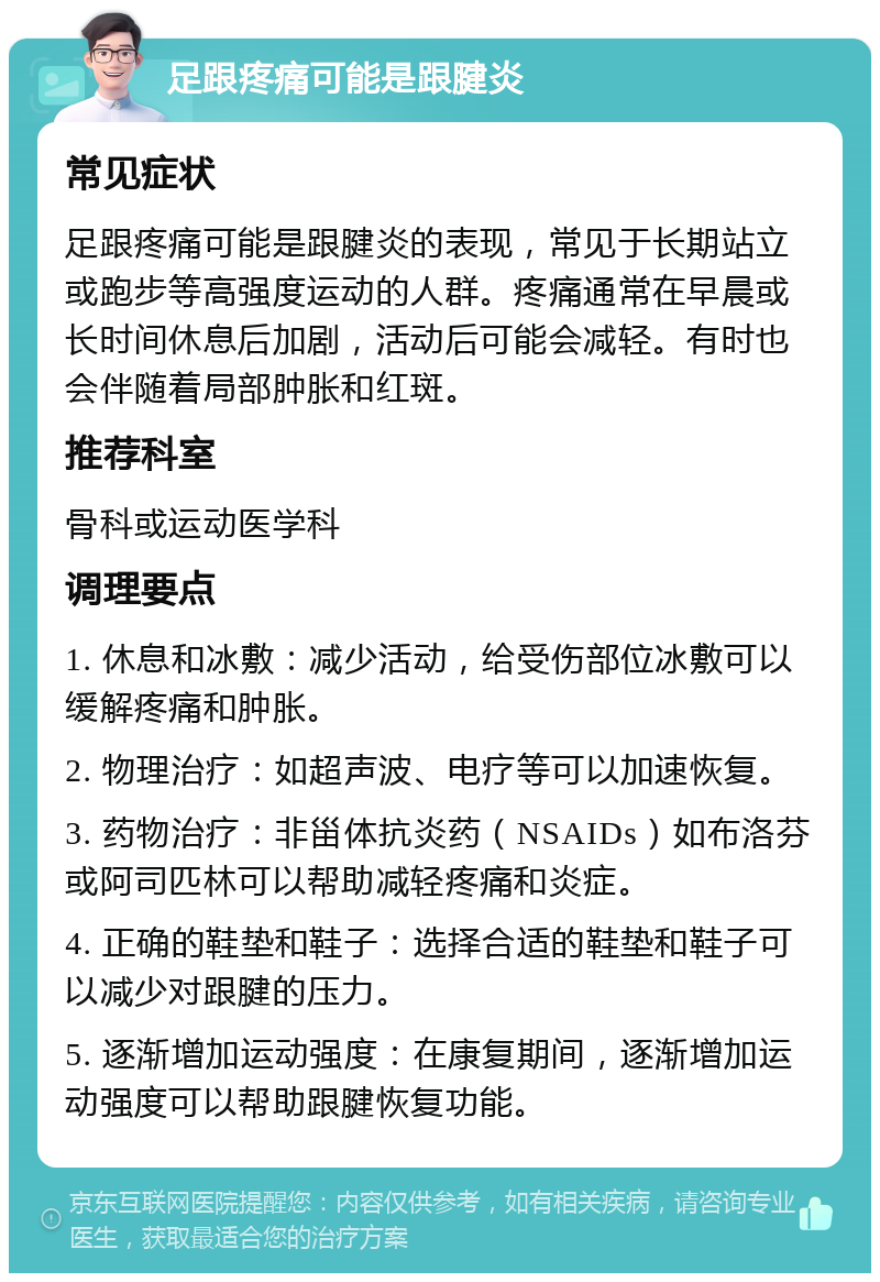 足跟疼痛可能是跟腱炎 常见症状 足跟疼痛可能是跟腱炎的表现，常见于长期站立或跑步等高强度运动的人群。疼痛通常在早晨或长时间休息后加剧，活动后可能会减轻。有时也会伴随着局部肿胀和红斑。 推荐科室 骨科或运动医学科 调理要点 1. 休息和冰敷：减少活动，给受伤部位冰敷可以缓解疼痛和肿胀。 2. 物理治疗：如超声波、电疗等可以加速恢复。 3. 药物治疗：非甾体抗炎药（NSAIDs）如布洛芬或阿司匹林可以帮助减轻疼痛和炎症。 4. 正确的鞋垫和鞋子：选择合适的鞋垫和鞋子可以减少对跟腱的压力。 5. 逐渐增加运动强度：在康复期间，逐渐增加运动强度可以帮助跟腱恢复功能。