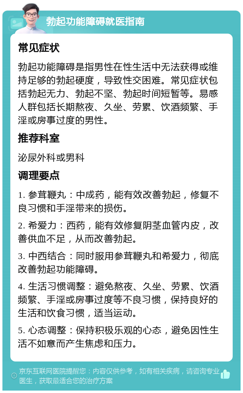 勃起功能障碍就医指南 常见症状 勃起功能障碍是指男性在性生活中无法获得或维持足够的勃起硬度，导致性交困难。常见症状包括勃起无力、勃起不坚、勃起时间短暂等。易感人群包括长期熬夜、久坐、劳累、饮酒频繁、手淫或房事过度的男性。 推荐科室 泌尿外科或男科 调理要点 1. 参茸鞭丸：中成药，能有效改善勃起，修复不良习惯和手淫带来的损伤。 2. 希爱力：西药，能有效修复阴茎血管内皮，改善供血不足，从而改善勃起。 3. 中西结合：同时服用参茸鞭丸和希爱力，彻底改善勃起功能障碍。 4. 生活习惯调整：避免熬夜、久坐、劳累、饮酒频繁、手淫或房事过度等不良习惯，保持良好的生活和饮食习惯，适当运动。 5. 心态调整：保持积极乐观的心态，避免因性生活不如意而产生焦虑和压力。