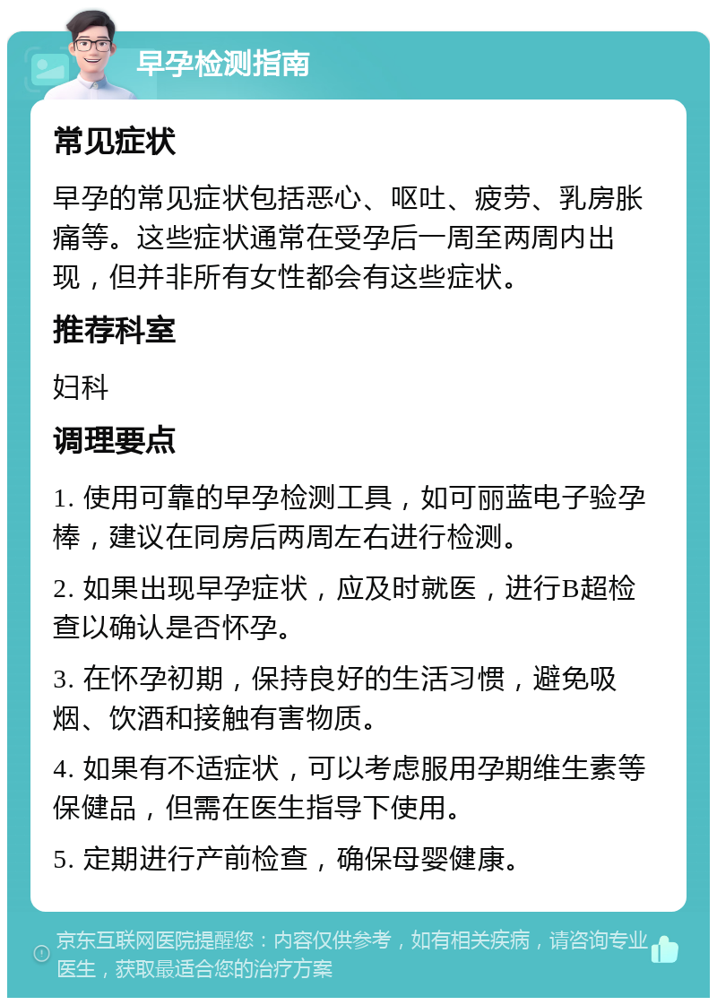 早孕检测指南 常见症状 早孕的常见症状包括恶心、呕吐、疲劳、乳房胀痛等。这些症状通常在受孕后一周至两周内出现，但并非所有女性都会有这些症状。 推荐科室 妇科 调理要点 1. 使用可靠的早孕检测工具，如可丽蓝电子验孕棒，建议在同房后两周左右进行检测。 2. 如果出现早孕症状，应及时就医，进行B超检查以确认是否怀孕。 3. 在怀孕初期，保持良好的生活习惯，避免吸烟、饮酒和接触有害物质。 4. 如果有不适症状，可以考虑服用孕期维生素等保健品，但需在医生指导下使用。 5. 定期进行产前检查，确保母婴健康。