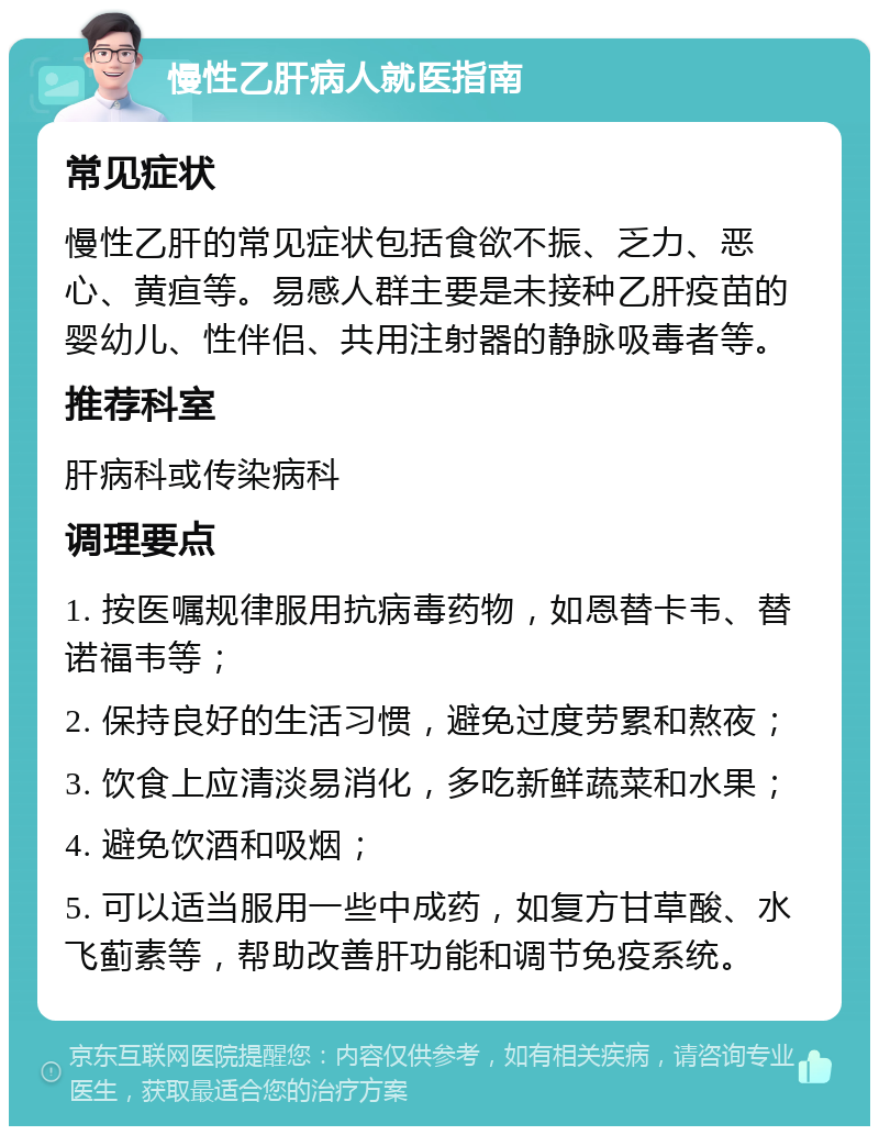 慢性乙肝病人就医指南 常见症状 慢性乙肝的常见症状包括食欲不振、乏力、恶心、黄疸等。易感人群主要是未接种乙肝疫苗的婴幼儿、性伴侣、共用注射器的静脉吸毒者等。 推荐科室 肝病科或传染病科 调理要点 1. 按医嘱规律服用抗病毒药物，如恩替卡韦、替诺福韦等； 2. 保持良好的生活习惯，避免过度劳累和熬夜； 3. 饮食上应清淡易消化，多吃新鲜蔬菜和水果； 4. 避免饮酒和吸烟； 5. 可以适当服用一些中成药，如复方甘草酸、水飞蓟素等，帮助改善肝功能和调节免疫系统。