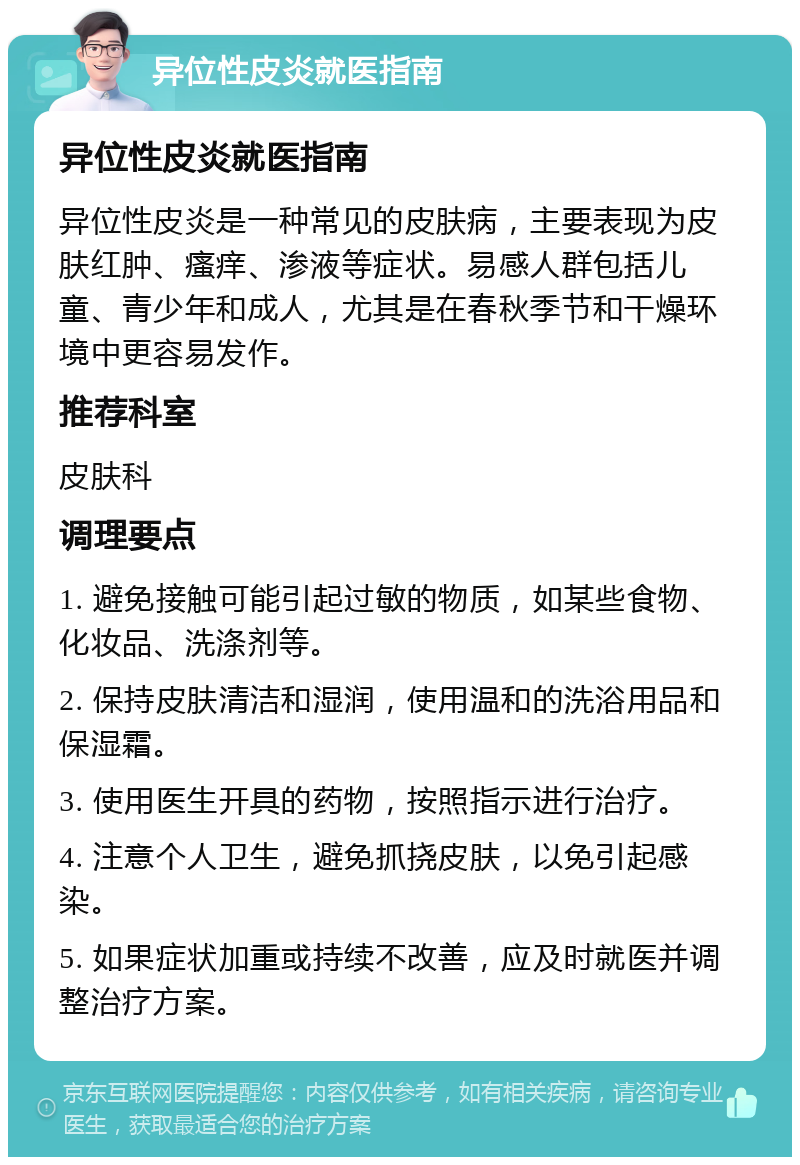 异位性皮炎就医指南 异位性皮炎就医指南 异位性皮炎是一种常见的皮肤病，主要表现为皮肤红肿、瘙痒、渗液等症状。易感人群包括儿童、青少年和成人，尤其是在春秋季节和干燥环境中更容易发作。 推荐科室 皮肤科 调理要点 1. 避免接触可能引起过敏的物质，如某些食物、化妆品、洗涤剂等。 2. 保持皮肤清洁和湿润，使用温和的洗浴用品和保湿霜。 3. 使用医生开具的药物，按照指示进行治疗。 4. 注意个人卫生，避免抓挠皮肤，以免引起感染。 5. 如果症状加重或持续不改善，应及时就医并调整治疗方案。