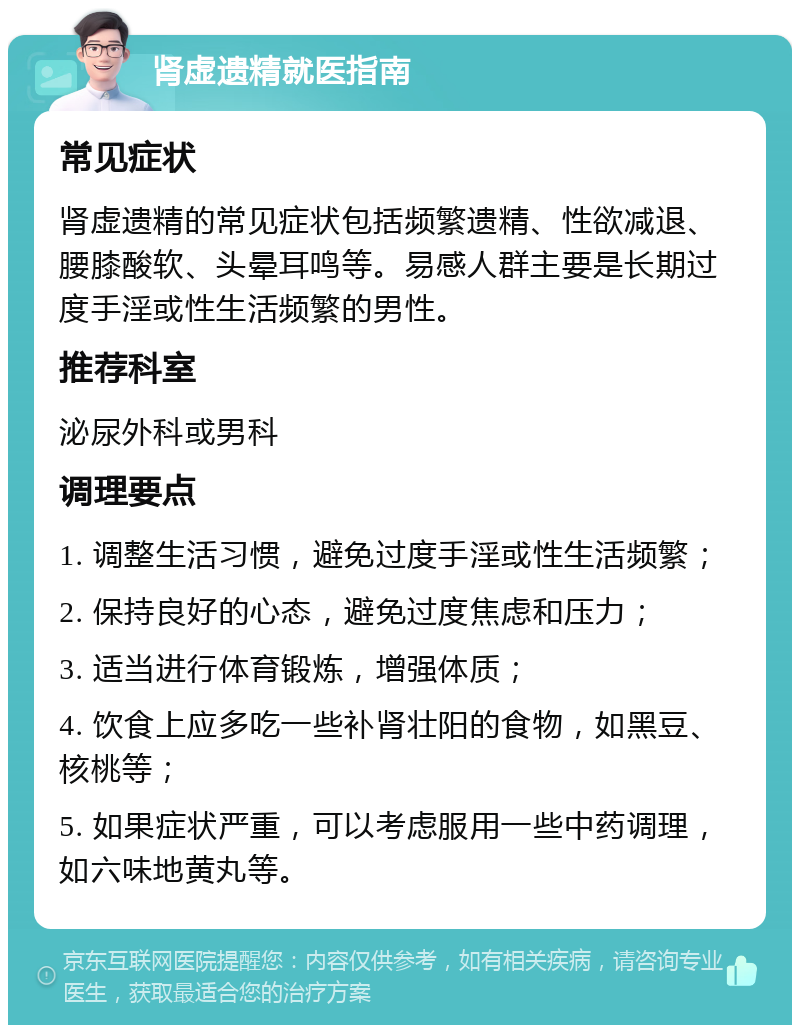 肾虚遗精就医指南 常见症状 肾虚遗精的常见症状包括频繁遗精、性欲减退、腰膝酸软、头晕耳鸣等。易感人群主要是长期过度手淫或性生活频繁的男性。 推荐科室 泌尿外科或男科 调理要点 1. 调整生活习惯，避免过度手淫或性生活频繁； 2. 保持良好的心态，避免过度焦虑和压力； 3. 适当进行体育锻炼，增强体质； 4. 饮食上应多吃一些补肾壮阳的食物，如黑豆、核桃等； 5. 如果症状严重，可以考虑服用一些中药调理，如六味地黄丸等。