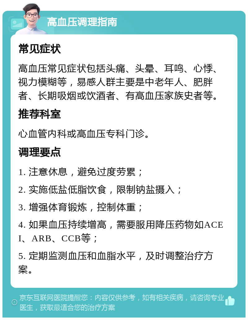 高血压调理指南 常见症状 高血压常见症状包括头痛、头晕、耳鸣、心悸、视力模糊等，易感人群主要是中老年人、肥胖者、长期吸烟或饮酒者、有高血压家族史者等。 推荐科室 心血管内科或高血压专科门诊。 调理要点 1. 注意休息，避免过度劳累； 2. 实施低盐低脂饮食，限制钠盐摄入； 3. 增强体育锻炼，控制体重； 4. 如果血压持续增高，需要服用降压药物如ACEI、ARB、CCB等； 5. 定期监测血压和血脂水平，及时调整治疗方案。