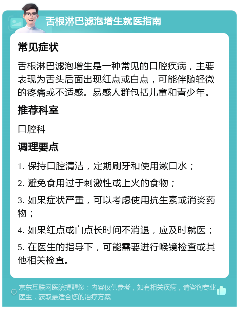 舌根淋巴滤泡增生就医指南 常见症状 舌根淋巴滤泡增生是一种常见的口腔疾病，主要表现为舌头后面出现红点或白点，可能伴随轻微的疼痛或不适感。易感人群包括儿童和青少年。 推荐科室 口腔科 调理要点 1. 保持口腔清洁，定期刷牙和使用漱口水； 2. 避免食用过于刺激性或上火的食物； 3. 如果症状严重，可以考虑使用抗生素或消炎药物； 4. 如果红点或白点长时间不消退，应及时就医； 5. 在医生的指导下，可能需要进行喉镜检查或其他相关检查。