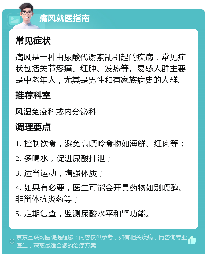 痛风就医指南 常见症状 痛风是一种由尿酸代谢紊乱引起的疾病，常见症状包括关节疼痛、红肿、发热等。易感人群主要是中老年人，尤其是男性和有家族病史的人群。 推荐科室 风湿免疫科或内分泌科 调理要点 1. 控制饮食，避免高嘌呤食物如海鲜、红肉等； 2. 多喝水，促进尿酸排泄； 3. 适当运动，增强体质； 4. 如果有必要，医生可能会开具药物如别嘌醇、非甾体抗炎药等； 5. 定期复查，监测尿酸水平和肾功能。