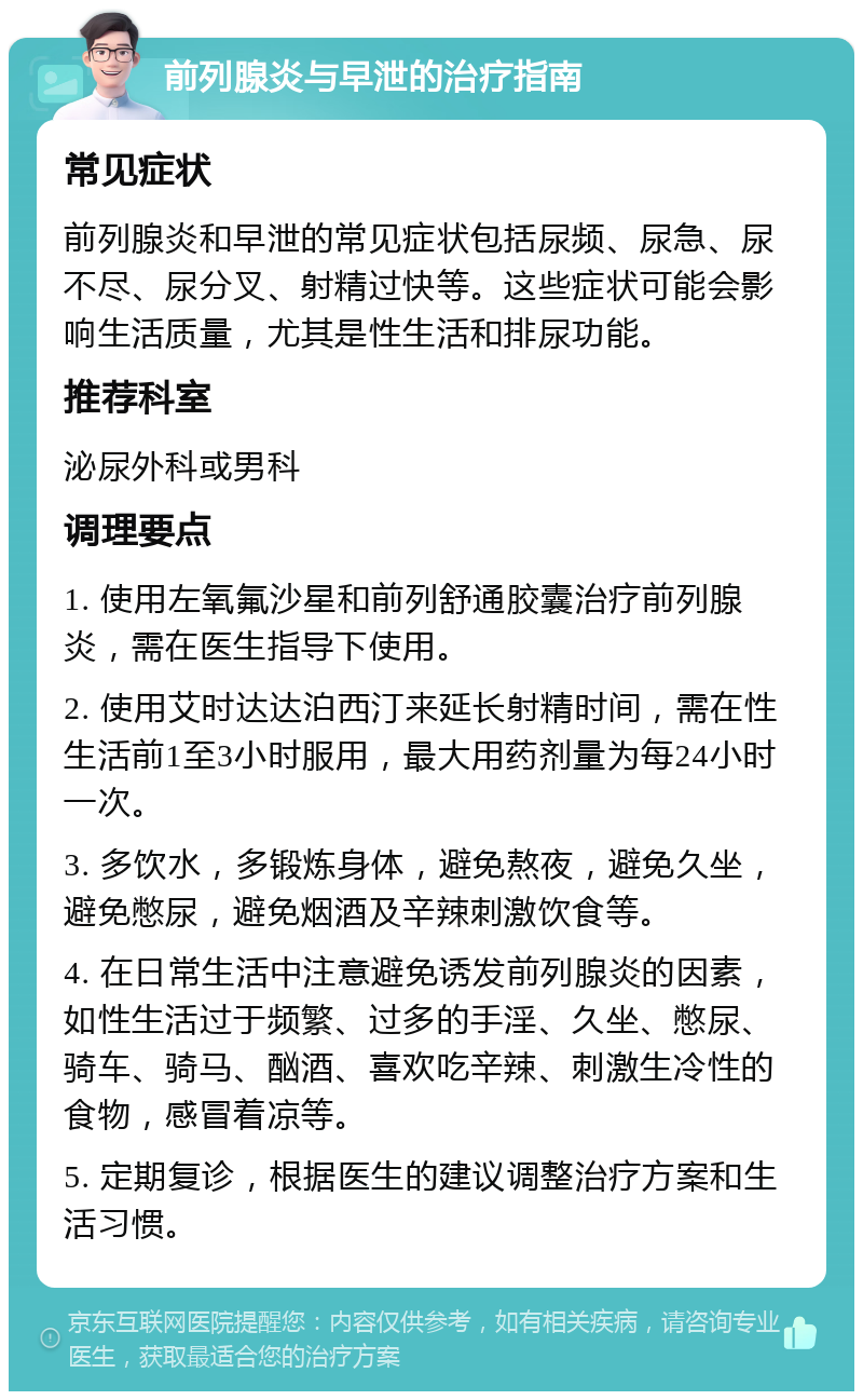 前列腺炎与早泄的治疗指南 常见症状 前列腺炎和早泄的常见症状包括尿频、尿急、尿不尽、尿分叉、射精过快等。这些症状可能会影响生活质量，尤其是性生活和排尿功能。 推荐科室 泌尿外科或男科 调理要点 1. 使用左氧氟沙星和前列舒通胶囊治疗前列腺炎，需在医生指导下使用。 2. 使用艾时达达泊西汀来延长射精时间，需在性生活前1至3小时服用，最大用药剂量为每24小时一次。 3. 多饮水，多锻炼身体，避免熬夜，避免久坐，避免憋尿，避免烟酒及辛辣刺激饮食等。 4. 在日常生活中注意避免诱发前列腺炎的因素，如性生活过于频繁、过多的手淫、久坐、憋尿、骑车、骑马、酗酒、喜欢吃辛辣、刺激生冷性的食物，感冒着凉等。 5. 定期复诊，根据医生的建议调整治疗方案和生活习惯。