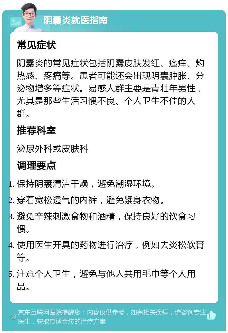 阴囊炎就医指南 常见症状 阴囊炎的常见症状包括阴囊皮肤发红、瘙痒、灼热感、疼痛等。患者可能还会出现阴囊肿胀、分泌物增多等症状。易感人群主要是青壮年男性，尤其是那些生活习惯不良、个人卫生不佳的人群。 推荐科室 泌尿外科或皮肤科 调理要点 保持阴囊清洁干燥，避免潮湿环境。 穿着宽松透气的内裤，避免紧身衣物。 避免辛辣刺激食物和酒精，保持良好的饮食习惯。 使用医生开具的药物进行治疗，例如去炎松软膏等。 注意个人卫生，避免与他人共用毛巾等个人用品。