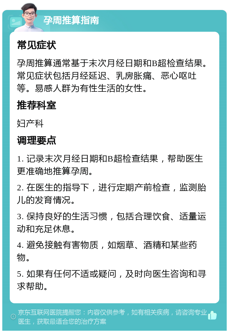 孕周推算指南 常见症状 孕周推算通常基于末次月经日期和B超检查结果。常见症状包括月经延迟、乳房胀痛、恶心呕吐等。易感人群为有性生活的女性。 推荐科室 妇产科 调理要点 1. 记录末次月经日期和B超检查结果，帮助医生更准确地推算孕周。 2. 在医生的指导下，进行定期产前检查，监测胎儿的发育情况。 3. 保持良好的生活习惯，包括合理饮食、适量运动和充足休息。 4. 避免接触有害物质，如烟草、酒精和某些药物。 5. 如果有任何不适或疑问，及时向医生咨询和寻求帮助。