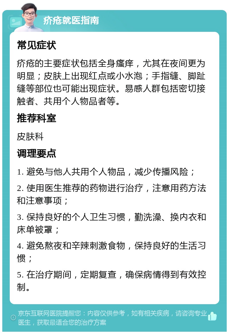 疥疮就医指南 常见症状 疥疮的主要症状包括全身瘙痒，尤其在夜间更为明显；皮肤上出现红点或小水泡；手指缝、脚趾缝等部位也可能出现症状。易感人群包括密切接触者、共用个人物品者等。 推荐科室 皮肤科 调理要点 1. 避免与他人共用个人物品，减少传播风险； 2. 使用医生推荐的药物进行治疗，注意用药方法和注意事项； 3. 保持良好的个人卫生习惯，勤洗澡、换内衣和床单被罩； 4. 避免熬夜和辛辣刺激食物，保持良好的生活习惯； 5. 在治疗期间，定期复查，确保病情得到有效控制。