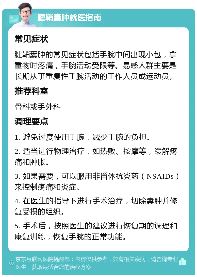 腱鞘囊肿就医指南 常见症状 腱鞘囊肿的常见症状包括手腕中间出现小包，拿重物时疼痛，手腕活动受限等。易感人群主要是长期从事重复性手腕活动的工作人员或运动员。 推荐科室 骨科或手外科 调理要点 1. 避免过度使用手腕，减少手腕的负担。 2. 适当进行物理治疗，如热敷、按摩等，缓解疼痛和肿胀。 3. 如果需要，可以服用非甾体抗炎药（NSAIDs）来控制疼痛和炎症。 4. 在医生的指导下进行手术治疗，切除囊肿并修复受损的组织。 5. 手术后，按照医生的建议进行恢复期的调理和康复训练，恢复手腕的正常功能。