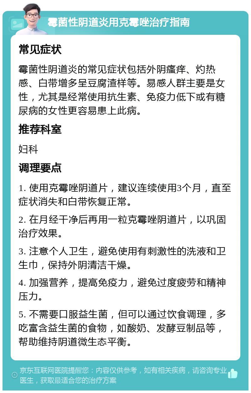 霉菌性阴道炎用克霉唑治疗指南 常见症状 霉菌性阴道炎的常见症状包括外阴瘙痒、灼热感、白带增多呈豆腐渣样等。易感人群主要是女性，尤其是经常使用抗生素、免疫力低下或有糖尿病的女性更容易患上此病。 推荐科室 妇科 调理要点 1. 使用克霉唑阴道片，建议连续使用3个月，直至症状消失和白带恢复正常。 2. 在月经干净后再用一粒克霉唑阴道片，以巩固治疗效果。 3. 注意个人卫生，避免使用有刺激性的洗液和卫生巾，保持外阴清洁干燥。 4. 加强营养，提高免疫力，避免过度疲劳和精神压力。 5. 不需要口服益生菌，但可以通过饮食调理，多吃富含益生菌的食物，如酸奶、发酵豆制品等，帮助维持阴道微生态平衡。