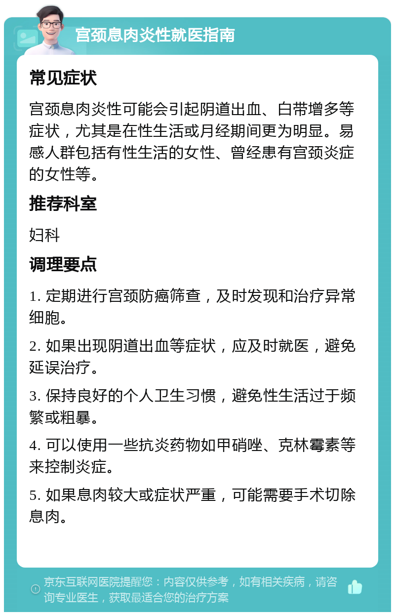 宫颈息肉炎性就医指南 常见症状 宫颈息肉炎性可能会引起阴道出血、白带增多等症状，尤其是在性生活或月经期间更为明显。易感人群包括有性生活的女性、曾经患有宫颈炎症的女性等。 推荐科室 妇科 调理要点 1. 定期进行宫颈防癌筛查，及时发现和治疗异常细胞。 2. 如果出现阴道出血等症状，应及时就医，避免延误治疗。 3. 保持良好的个人卫生习惯，避免性生活过于频繁或粗暴。 4. 可以使用一些抗炎药物如甲硝唑、克林霉素等来控制炎症。 5. 如果息肉较大或症状严重，可能需要手术切除息肉。