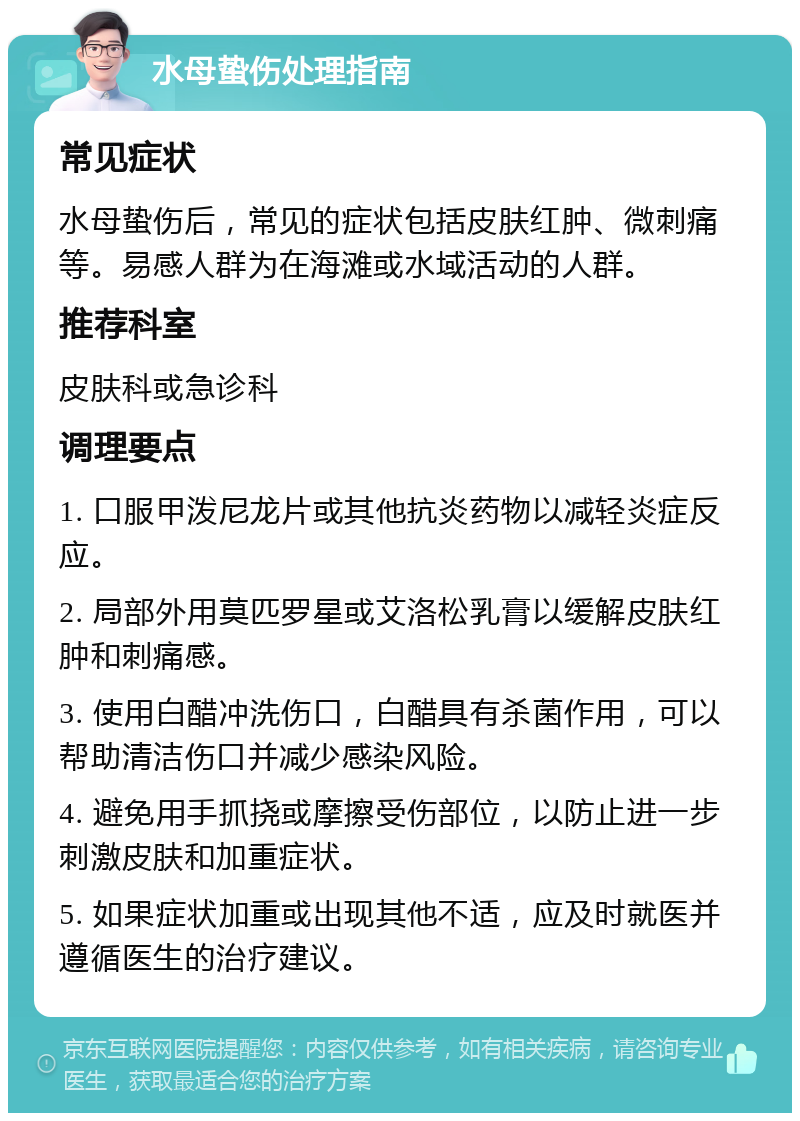 水母蛰伤处理指南 常见症状 水母蛰伤后，常见的症状包括皮肤红肿、微刺痛等。易感人群为在海滩或水域活动的人群。 推荐科室 皮肤科或急诊科 调理要点 1. 口服甲泼尼龙片或其他抗炎药物以减轻炎症反应。 2. 局部外用莫匹罗星或艾洛松乳膏以缓解皮肤红肿和刺痛感。 3. 使用白醋冲洗伤口，白醋具有杀菌作用，可以帮助清洁伤口并减少感染风险。 4. 避免用手抓挠或摩擦受伤部位，以防止进一步刺激皮肤和加重症状。 5. 如果症状加重或出现其他不适，应及时就医并遵循医生的治疗建议。