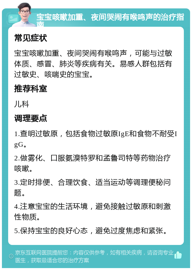 宝宝咳嗽加重、夜间哭闹有喉鸣声的治疗指南 常见症状 宝宝咳嗽加重、夜间哭闹有喉鸣声，可能与过敏体质、感冒、肺炎等疾病有关。易感人群包括有过敏史、咳喘史的宝宝。 推荐科室 儿科 调理要点 1.查明过敏原，包括食物过敏原IgE和食物不耐受IgG。 2.做雾化、口服氨溴特罗和孟鲁司特等药物治疗咳嗽。 3.定时排便、合理饮食、适当运动等调理便秘问题。 4.注意宝宝的生活环境，避免接触过敏原和刺激性物质。 5.保持宝宝的良好心态，避免过度焦虑和紧张。