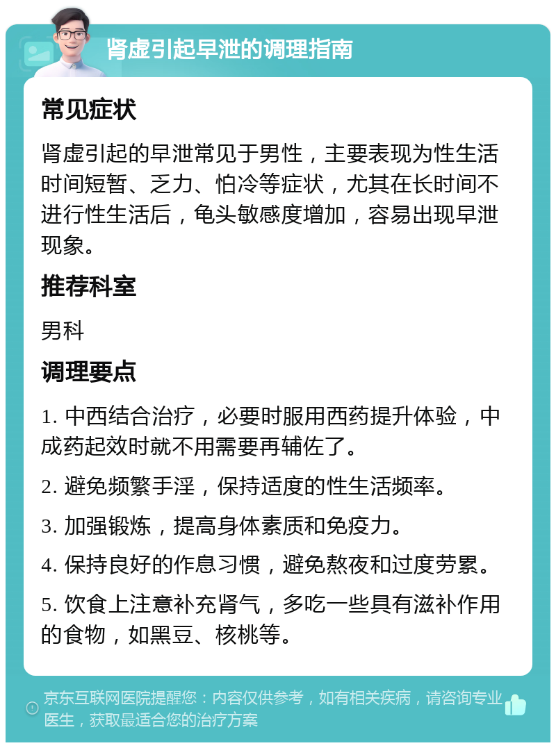 肾虚引起早泄的调理指南 常见症状 肾虚引起的早泄常见于男性，主要表现为性生活时间短暂、乏力、怕冷等症状，尤其在长时间不进行性生活后，龟头敏感度增加，容易出现早泄现象。 推荐科室 男科 调理要点 1. 中西结合治疗，必要时服用西药提升体验，中成药起效时就不用需要再辅佐了。 2. 避免频繁手淫，保持适度的性生活频率。 3. 加强锻炼，提高身体素质和免疫力。 4. 保持良好的作息习惯，避免熬夜和过度劳累。 5. 饮食上注意补充肾气，多吃一些具有滋补作用的食物，如黑豆、核桃等。