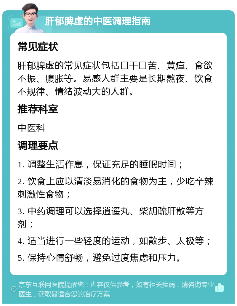 肝郁脾虚的中医调理指南 常见症状 肝郁脾虚的常见症状包括口干口苦、黄疸、食欲不振、腹胀等。易感人群主要是长期熬夜、饮食不规律、情绪波动大的人群。 推荐科室 中医科 调理要点 1. 调整生活作息，保证充足的睡眠时间； 2. 饮食上应以清淡易消化的食物为主，少吃辛辣刺激性食物； 3. 中药调理可以选择逍遥丸、柴胡疏肝散等方剂； 4. 适当进行一些轻度的运动，如散步、太极等； 5. 保持心情舒畅，避免过度焦虑和压力。