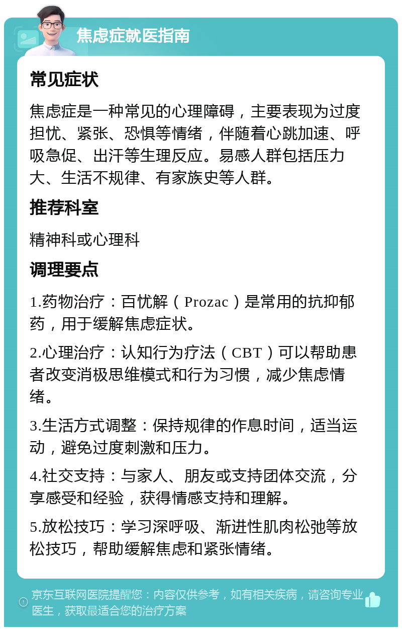 焦虑症就医指南 常见症状 焦虑症是一种常见的心理障碍，主要表现为过度担忧、紧张、恐惧等情绪，伴随着心跳加速、呼吸急促、出汗等生理反应。易感人群包括压力大、生活不规律、有家族史等人群。 推荐科室 精神科或心理科 调理要点 1.药物治疗：百忧解（Prozac）是常用的抗抑郁药，用于缓解焦虑症状。 2.心理治疗：认知行为疗法（CBT）可以帮助患者改变消极思维模式和行为习惯，减少焦虑情绪。 3.生活方式调整：保持规律的作息时间，适当运动，避免过度刺激和压力。 4.社交支持：与家人、朋友或支持团体交流，分享感受和经验，获得情感支持和理解。 5.放松技巧：学习深呼吸、渐进性肌肉松弛等放松技巧，帮助缓解焦虑和紧张情绪。