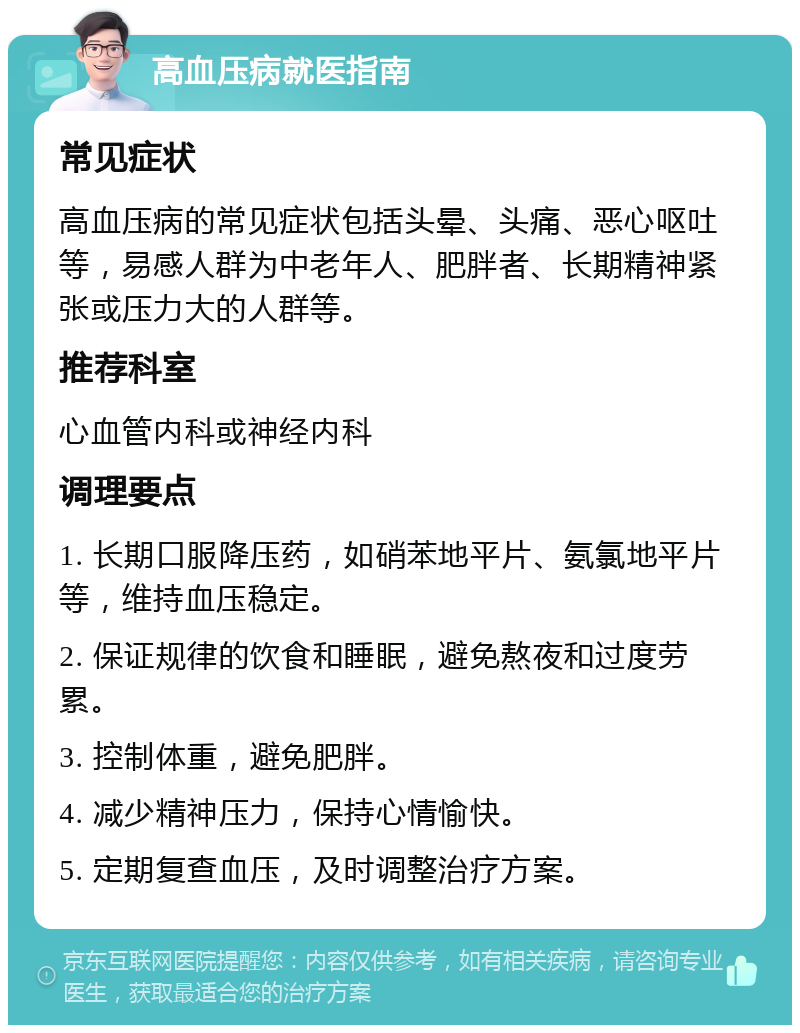 高血压病就医指南 常见症状 高血压病的常见症状包括头晕、头痛、恶心呕吐等，易感人群为中老年人、肥胖者、长期精神紧张或压力大的人群等。 推荐科室 心血管内科或神经内科 调理要点 1. 长期口服降压药，如硝苯地平片、氨氯地平片等，维持血压稳定。 2. 保证规律的饮食和睡眠，避免熬夜和过度劳累。 3. 控制体重，避免肥胖。 4. 减少精神压力，保持心情愉快。 5. 定期复查血压，及时调整治疗方案。