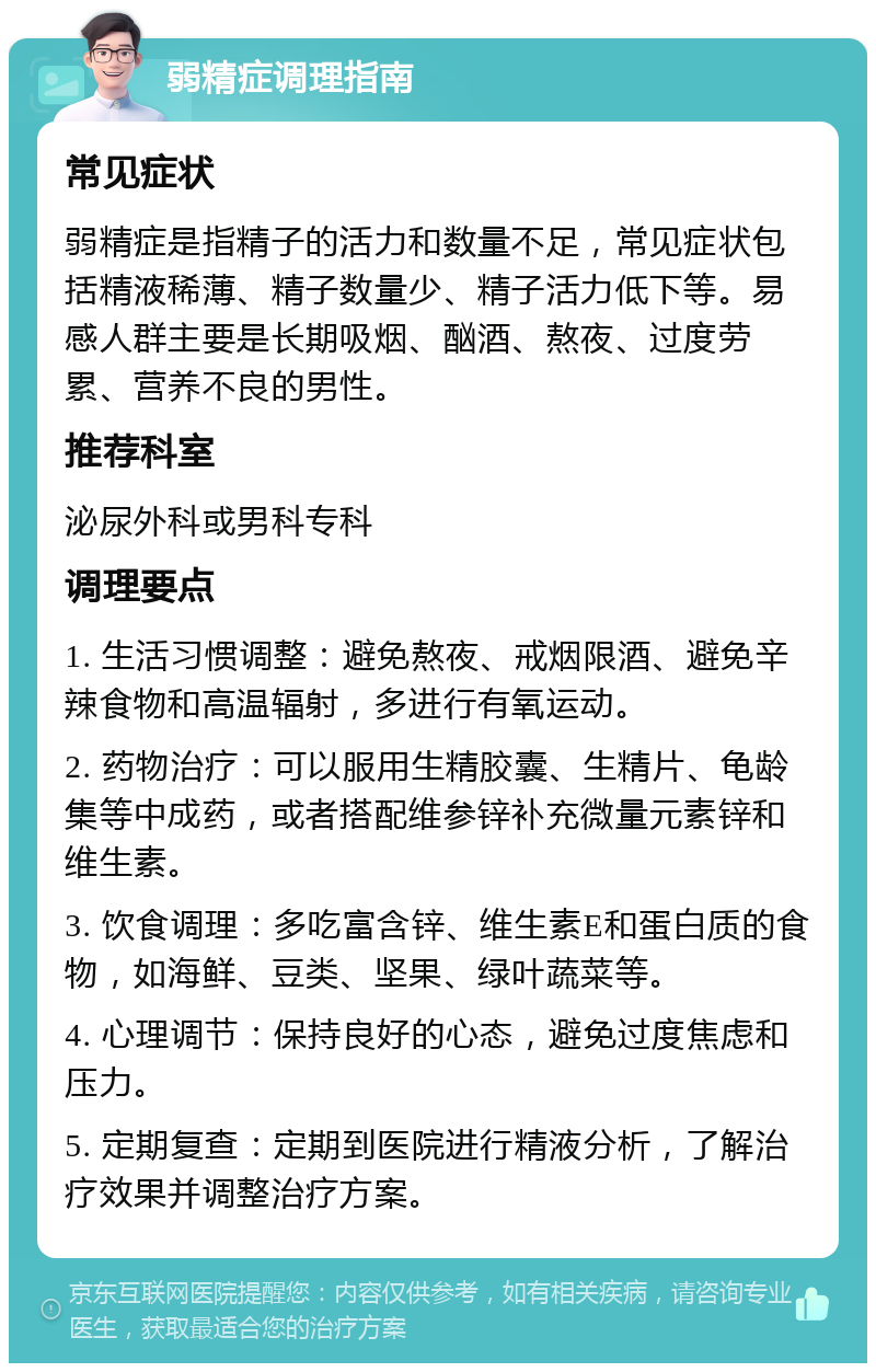 弱精症调理指南 常见症状 弱精症是指精子的活力和数量不足，常见症状包括精液稀薄、精子数量少、精子活力低下等。易感人群主要是长期吸烟、酗酒、熬夜、过度劳累、营养不良的男性。 推荐科室 泌尿外科或男科专科 调理要点 1. 生活习惯调整：避免熬夜、戒烟限酒、避免辛辣食物和高温辐射，多进行有氧运动。 2. 药物治疗：可以服用生精胶囊、生精片、龟龄集等中成药，或者搭配维参锌补充微量元素锌和维生素。 3. 饮食调理：多吃富含锌、维生素E和蛋白质的食物，如海鲜、豆类、坚果、绿叶蔬菜等。 4. 心理调节：保持良好的心态，避免过度焦虑和压力。 5. 定期复查：定期到医院进行精液分析，了解治疗效果并调整治疗方案。