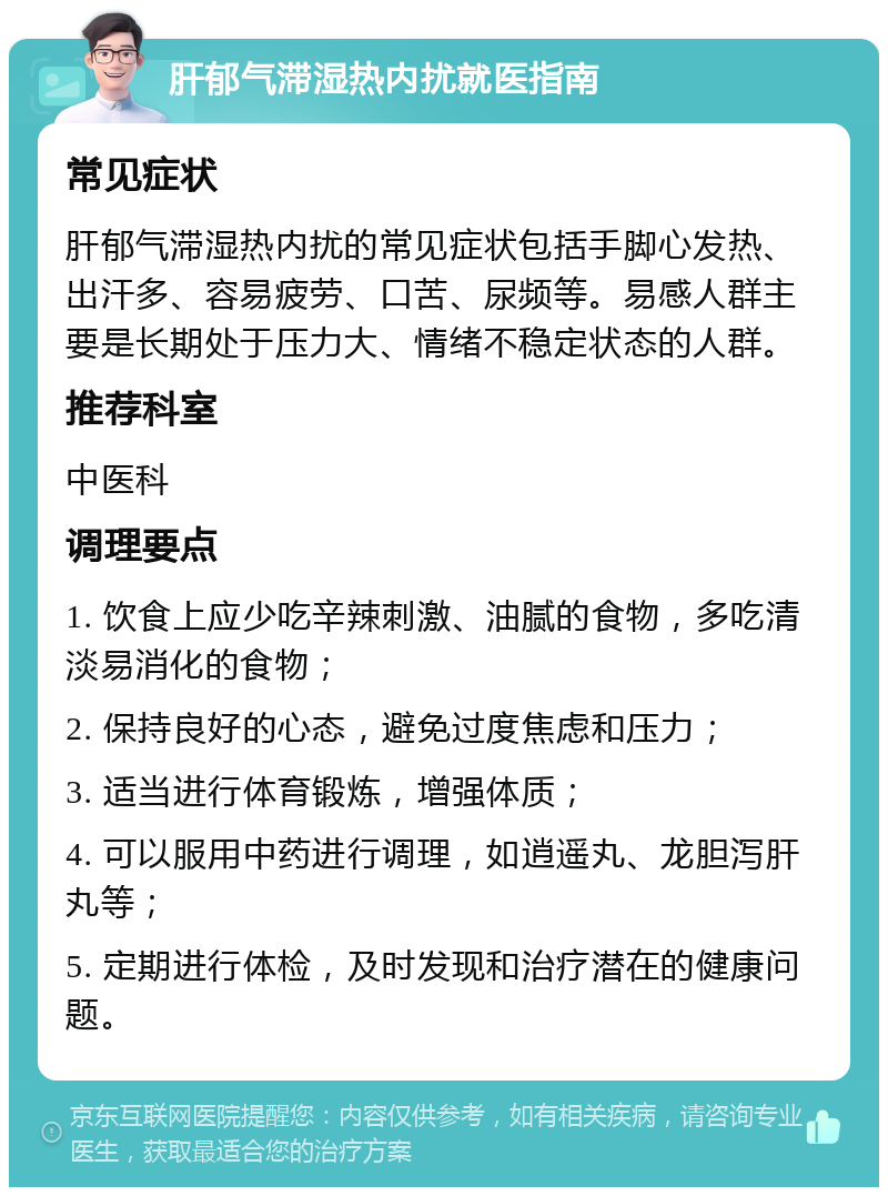 肝郁气滞湿热内扰就医指南 常见症状 肝郁气滞湿热内扰的常见症状包括手脚心发热、出汗多、容易疲劳、口苦、尿频等。易感人群主要是长期处于压力大、情绪不稳定状态的人群。 推荐科室 中医科 调理要点 1. 饮食上应少吃辛辣刺激、油腻的食物，多吃清淡易消化的食物； 2. 保持良好的心态，避免过度焦虑和压力； 3. 适当进行体育锻炼，增强体质； 4. 可以服用中药进行调理，如逍遥丸、龙胆泻肝丸等； 5. 定期进行体检，及时发现和治疗潜在的健康问题。