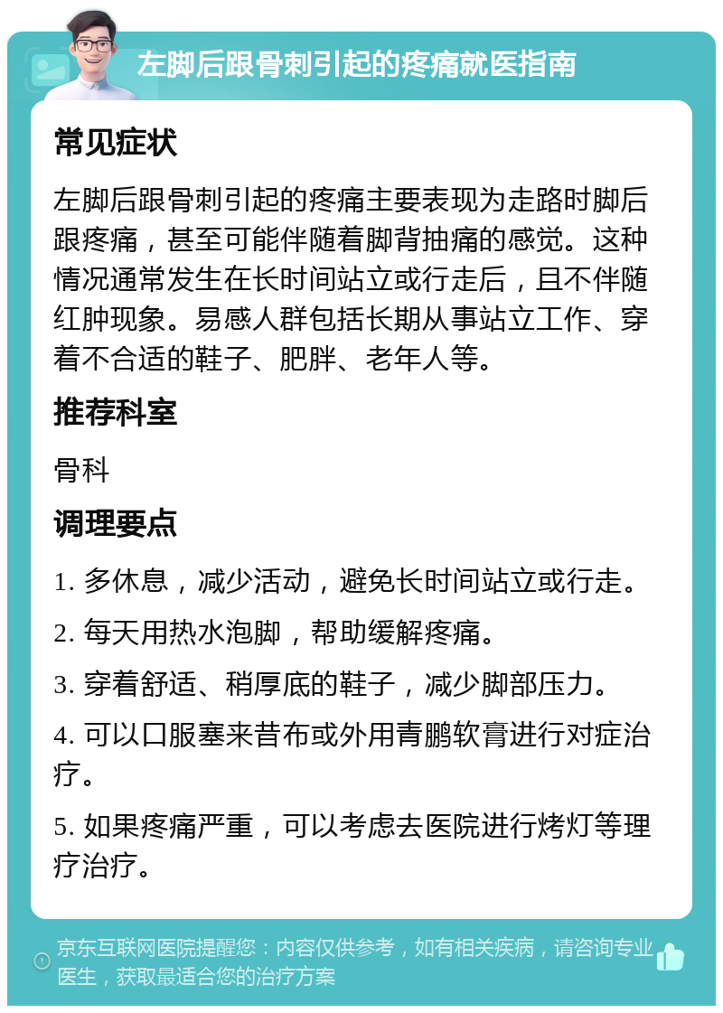 左脚后跟骨刺引起的疼痛就医指南 常见症状 左脚后跟骨刺引起的疼痛主要表现为走路时脚后跟疼痛，甚至可能伴随着脚背抽痛的感觉。这种情况通常发生在长时间站立或行走后，且不伴随红肿现象。易感人群包括长期从事站立工作、穿着不合适的鞋子、肥胖、老年人等。 推荐科室 骨科 调理要点 1. 多休息，减少活动，避免长时间站立或行走。 2. 每天用热水泡脚，帮助缓解疼痛。 3. 穿着舒适、稍厚底的鞋子，减少脚部压力。 4. 可以口服塞来昔布或外用青鹏软膏进行对症治疗。 5. 如果疼痛严重，可以考虑去医院进行烤灯等理疗治疗。