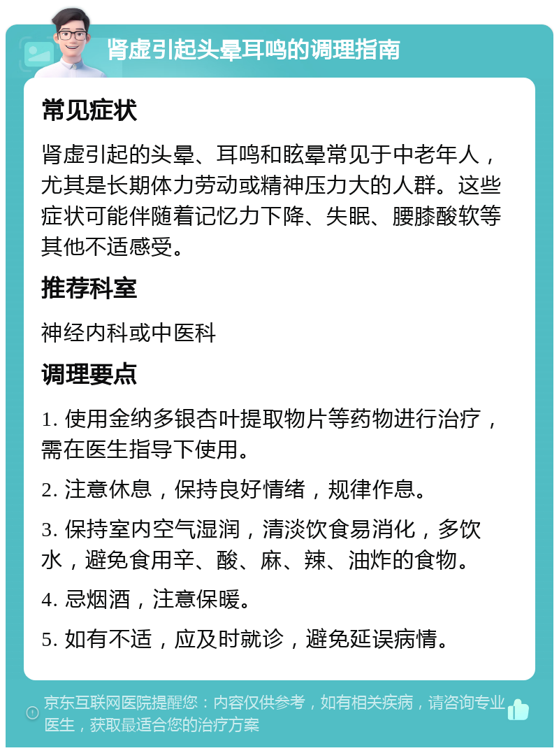 肾虚引起头晕耳鸣的调理指南 常见症状 肾虚引起的头晕、耳鸣和眩晕常见于中老年人，尤其是长期体力劳动或精神压力大的人群。这些症状可能伴随着记忆力下降、失眠、腰膝酸软等其他不适感受。 推荐科室 神经内科或中医科 调理要点 1. 使用金纳多银杏叶提取物片等药物进行治疗，需在医生指导下使用。 2. 注意休息，保持良好情绪，规律作息。 3. 保持室内空气湿润，清淡饮食易消化，多饮水，避免食用辛、酸、麻、辣、油炸的食物。 4. 忌烟酒，注意保暖。 5. 如有不适，应及时就诊，避免延误病情。