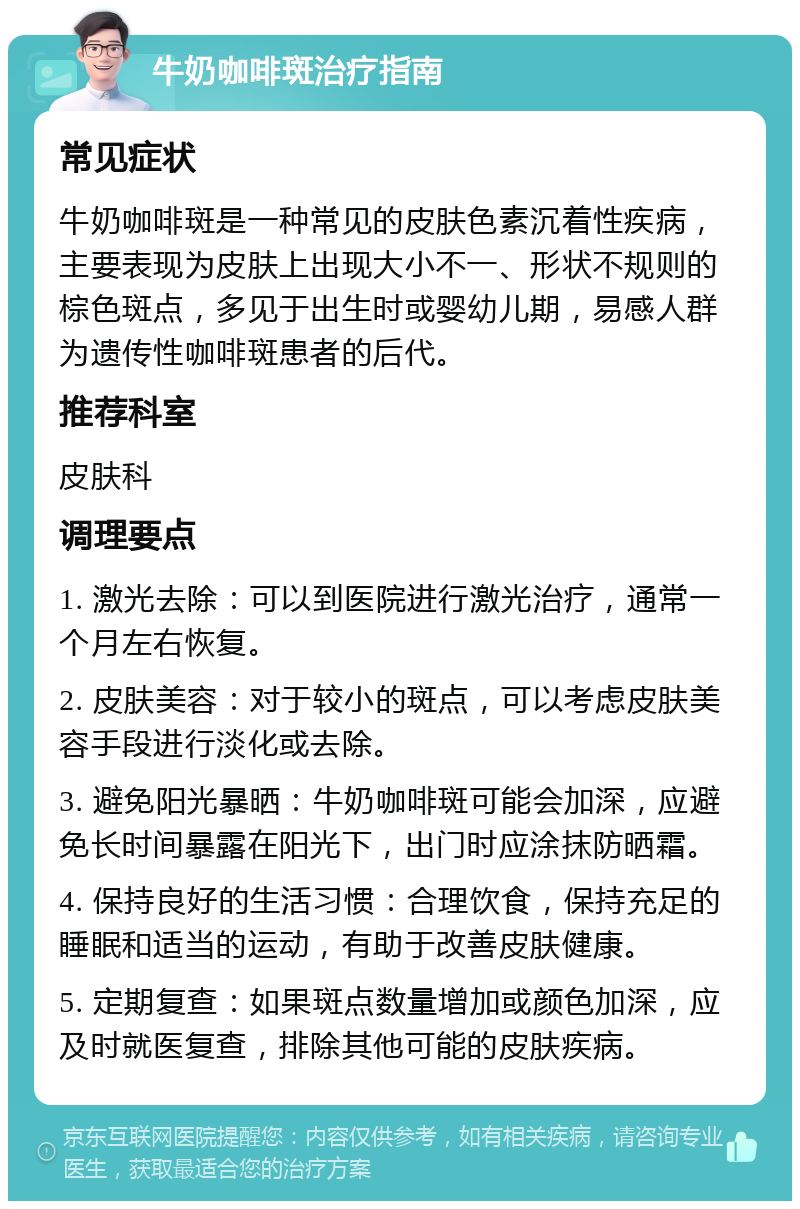 牛奶咖啡斑治疗指南 常见症状 牛奶咖啡斑是一种常见的皮肤色素沉着性疾病，主要表现为皮肤上出现大小不一、形状不规则的棕色斑点，多见于出生时或婴幼儿期，易感人群为遗传性咖啡斑患者的后代。 推荐科室 皮肤科 调理要点 1. 激光去除：可以到医院进行激光治疗，通常一个月左右恢复。 2. 皮肤美容：对于较小的斑点，可以考虑皮肤美容手段进行淡化或去除。 3. 避免阳光暴晒：牛奶咖啡斑可能会加深，应避免长时间暴露在阳光下，出门时应涂抹防晒霜。 4. 保持良好的生活习惯：合理饮食，保持充足的睡眠和适当的运动，有助于改善皮肤健康。 5. 定期复查：如果斑点数量增加或颜色加深，应及时就医复查，排除其他可能的皮肤疾病。