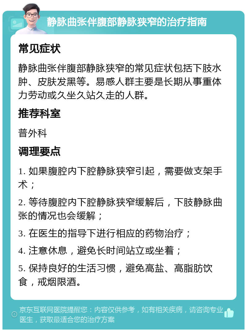 静脉曲张伴腹部静脉狭窄的治疗指南 常见症状 静脉曲张伴腹部静脉狭窄的常见症状包括下肢水肿、皮肤发黑等。易感人群主要是长期从事重体力劳动或久坐久站久走的人群。 推荐科室 普外科 调理要点 1. 如果腹腔内下腔静脉狭窄引起，需要做支架手术； 2. 等待腹腔内下腔静脉狭窄缓解后，下肢静脉曲张的情况也会缓解； 3. 在医生的指导下进行相应的药物治疗； 4. 注意休息，避免长时间站立或坐着； 5. 保持良好的生活习惯，避免高盐、高脂肪饮食，戒烟限酒。