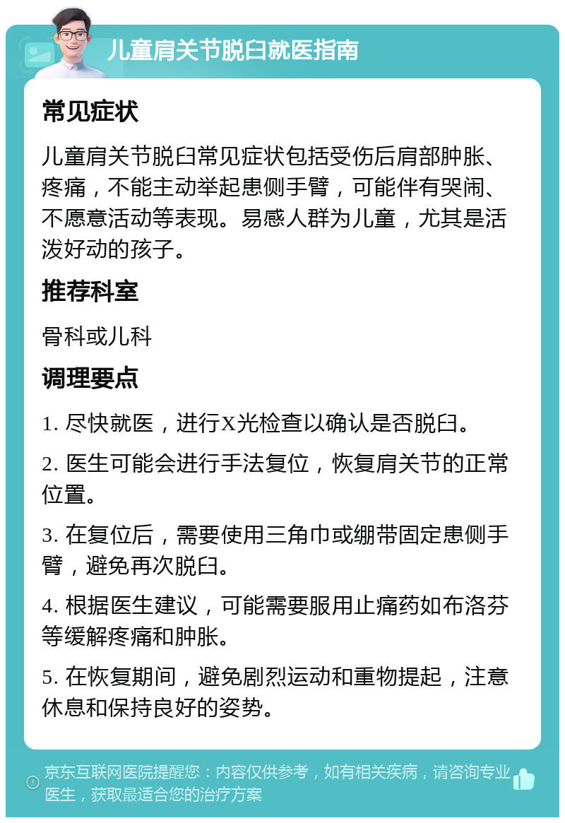 儿童肩关节脱臼就医指南 常见症状 儿童肩关节脱臼常见症状包括受伤后肩部肿胀、疼痛，不能主动举起患侧手臂，可能伴有哭闹、不愿意活动等表现。易感人群为儿童，尤其是活泼好动的孩子。 推荐科室 骨科或儿科 调理要点 1. 尽快就医，进行X光检查以确认是否脱臼。 2. 医生可能会进行手法复位，恢复肩关节的正常位置。 3. 在复位后，需要使用三角巾或绷带固定患侧手臂，避免再次脱臼。 4. 根据医生建议，可能需要服用止痛药如布洛芬等缓解疼痛和肿胀。 5. 在恢复期间，避免剧烈运动和重物提起，注意休息和保持良好的姿势。