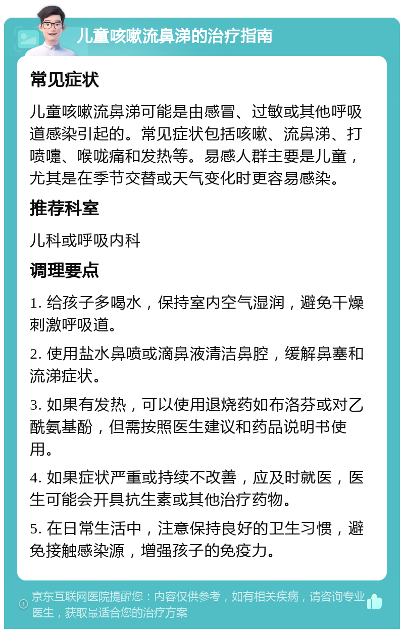 儿童咳嗽流鼻涕的治疗指南 常见症状 儿童咳嗽流鼻涕可能是由感冒、过敏或其他呼吸道感染引起的。常见症状包括咳嗽、流鼻涕、打喷嚏、喉咙痛和发热等。易感人群主要是儿童，尤其是在季节交替或天气变化时更容易感染。 推荐科室 儿科或呼吸内科 调理要点 1. 给孩子多喝水，保持室内空气湿润，避免干燥刺激呼吸道。 2. 使用盐水鼻喷或滴鼻液清洁鼻腔，缓解鼻塞和流涕症状。 3. 如果有发热，可以使用退烧药如布洛芬或对乙酰氨基酚，但需按照医生建议和药品说明书使用。 4. 如果症状严重或持续不改善，应及时就医，医生可能会开具抗生素或其他治疗药物。 5. 在日常生活中，注意保持良好的卫生习惯，避免接触感染源，增强孩子的免疫力。