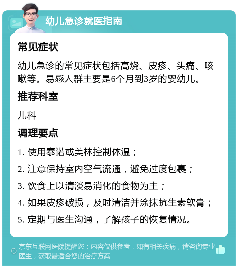 幼儿急诊就医指南 常见症状 幼儿急诊的常见症状包括高烧、皮疹、头痛、咳嗽等。易感人群主要是6个月到3岁的婴幼儿。 推荐科室 儿科 调理要点 1. 使用泰诺或美林控制体温； 2. 注意保持室内空气流通，避免过度包裹； 3. 饮食上以清淡易消化的食物为主； 4. 如果皮疹破损，及时清洁并涂抹抗生素软膏； 5. 定期与医生沟通，了解孩子的恢复情况。