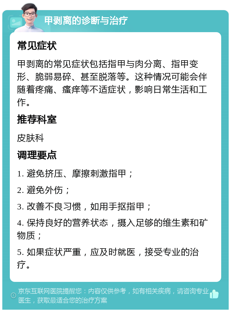 甲剥离的诊断与治疗 常见症状 甲剥离的常见症状包括指甲与肉分离、指甲变形、脆弱易碎、甚至脱落等。这种情况可能会伴随着疼痛、瘙痒等不适症状，影响日常生活和工作。 推荐科室 皮肤科 调理要点 1. 避免挤压、摩擦刺激指甲； 2. 避免外伤； 3. 改善不良习惯，如用手抠指甲； 4. 保持良好的营养状态，摄入足够的维生素和矿物质； 5. 如果症状严重，应及时就医，接受专业的治疗。