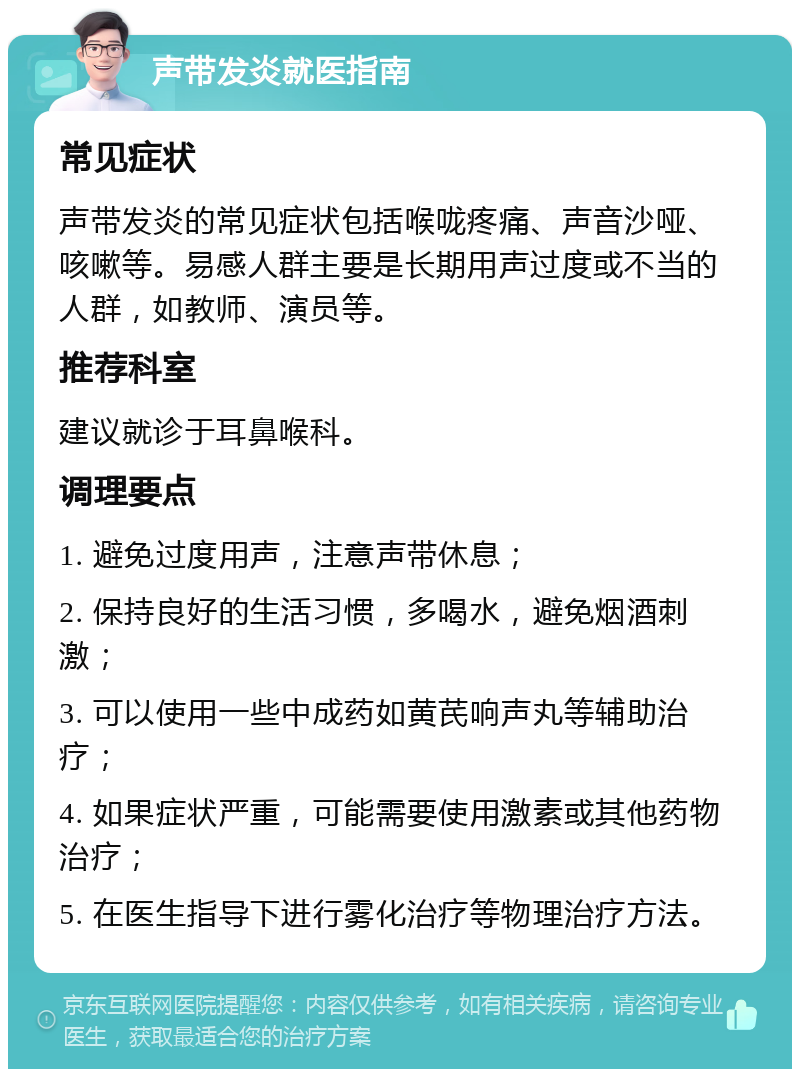 声带发炎就医指南 常见症状 声带发炎的常见症状包括喉咙疼痛、声音沙哑、咳嗽等。易感人群主要是长期用声过度或不当的人群，如教师、演员等。 推荐科室 建议就诊于耳鼻喉科。 调理要点 1. 避免过度用声，注意声带休息； 2. 保持良好的生活习惯，多喝水，避免烟酒刺激； 3. 可以使用一些中成药如黄芪响声丸等辅助治疗； 4. 如果症状严重，可能需要使用激素或其他药物治疗； 5. 在医生指导下进行雾化治疗等物理治疗方法。