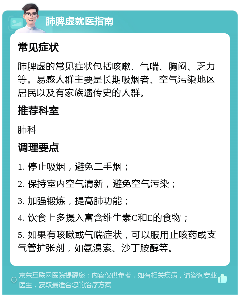 肺脾虚就医指南 常见症状 肺脾虚的常见症状包括咳嗽、气喘、胸闷、乏力等。易感人群主要是长期吸烟者、空气污染地区居民以及有家族遗传史的人群。 推荐科室 肺科 调理要点 1. 停止吸烟，避免二手烟； 2. 保持室内空气清新，避免空气污染； 3. 加强锻炼，提高肺功能； 4. 饮食上多摄入富含维生素C和E的食物； 5. 如果有咳嗽或气喘症状，可以服用止咳药或支气管扩张剂，如氨溴索、沙丁胺醇等。