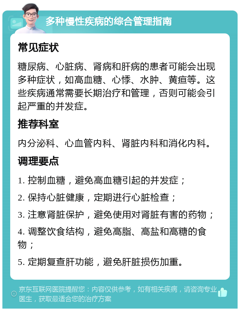 多种慢性疾病的综合管理指南 常见症状 糖尿病、心脏病、肾病和肝病的患者可能会出现多种症状，如高血糖、心悸、水肿、黄疸等。这些疾病通常需要长期治疗和管理，否则可能会引起严重的并发症。 推荐科室 内分泌科、心血管内科、肾脏内科和消化内科。 调理要点 1. 控制血糖，避免高血糖引起的并发症； 2. 保持心脏健康，定期进行心脏检查； 3. 注意肾脏保护，避免使用对肾脏有害的药物； 4. 调整饮食结构，避免高脂、高盐和高糖的食物； 5. 定期复查肝功能，避免肝脏损伤加重。