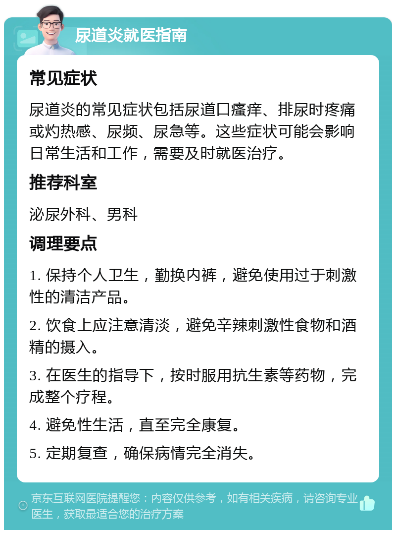 尿道炎就医指南 常见症状 尿道炎的常见症状包括尿道口瘙痒、排尿时疼痛或灼热感、尿频、尿急等。这些症状可能会影响日常生活和工作，需要及时就医治疗。 推荐科室 泌尿外科、男科 调理要点 1. 保持个人卫生，勤换内裤，避免使用过于刺激性的清洁产品。 2. 饮食上应注意清淡，避免辛辣刺激性食物和酒精的摄入。 3. 在医生的指导下，按时服用抗生素等药物，完成整个疗程。 4. 避免性生活，直至完全康复。 5. 定期复查，确保病情完全消失。