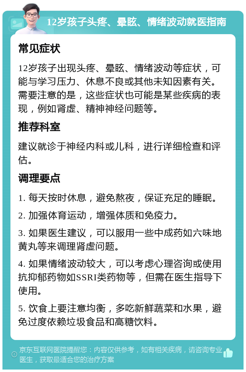 12岁孩子头疼、晕眩、情绪波动就医指南 常见症状 12岁孩子出现头疼、晕眩、情绪波动等症状，可能与学习压力、休息不良或其他未知因素有关。需要注意的是，这些症状也可能是某些疾病的表现，例如肾虚、精神神经问题等。 推荐科室 建议就诊于神经内科或儿科，进行详细检查和评估。 调理要点 1. 每天按时休息，避免熬夜，保证充足的睡眠。 2. 加强体育运动，增强体质和免疫力。 3. 如果医生建议，可以服用一些中成药如六味地黄丸等来调理肾虚问题。 4. 如果情绪波动较大，可以考虑心理咨询或使用抗抑郁药物如SSRI类药物等，但需在医生指导下使用。 5. 饮食上要注意均衡，多吃新鲜蔬菜和水果，避免过度依赖垃圾食品和高糖饮料。