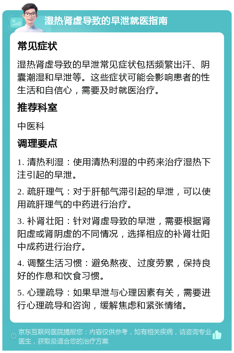 湿热肾虚导致的早泄就医指南 常见症状 湿热肾虚导致的早泄常见症状包括频繁出汗、阴囊潮湿和早泄等。这些症状可能会影响患者的性生活和自信心，需要及时就医治疗。 推荐科室 中医科 调理要点 1. 清热利湿：使用清热利湿的中药来治疗湿热下注引起的早泄。 2. 疏肝理气：对于肝郁气滞引起的早泄，可以使用疏肝理气的中药进行治疗。 3. 补肾壮阳：针对肾虚导致的早泄，需要根据肾阳虚或肾阴虚的不同情况，选择相应的补肾壮阳中成药进行治疗。 4. 调整生活习惯：避免熬夜、过度劳累，保持良好的作息和饮食习惯。 5. 心理疏导：如果早泄与心理因素有关，需要进行心理疏导和咨询，缓解焦虑和紧张情绪。