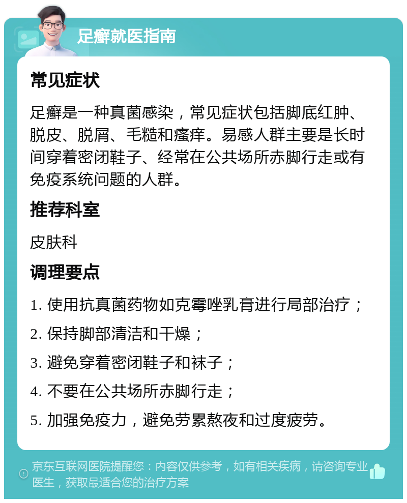 足癣就医指南 常见症状 足癣是一种真菌感染，常见症状包括脚底红肿、脱皮、脱屑、毛糙和瘙痒。易感人群主要是长时间穿着密闭鞋子、经常在公共场所赤脚行走或有免疫系统问题的人群。 推荐科室 皮肤科 调理要点 1. 使用抗真菌药物如克霉唑乳膏进行局部治疗； 2. 保持脚部清洁和干燥； 3. 避免穿着密闭鞋子和袜子； 4. 不要在公共场所赤脚行走； 5. 加强免疫力，避免劳累熬夜和过度疲劳。